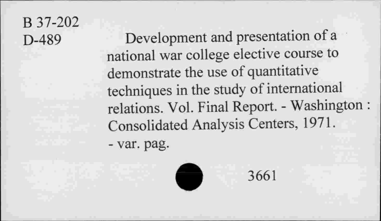 ﻿B 37-202
D-489
Development and presentation of a national war college elective course to demonstrate the use of quantitative techniques in the study of international relations. Vol. Final Report. - Washington : Consolidated Analysis Centers, 1971.
- var. pag.
3661